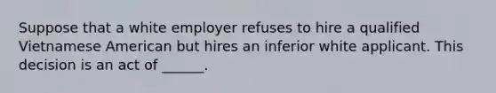 Suppose that a white employer refuses to hire a qualified Vietnamese American but hires an inferior white applicant. This decision is an act of ______.