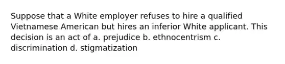 Suppose that a White employer refuses to hire a qualified Vietnamese American but hires an inferior White applicant. This decision is an act of a. prejudice b. ethnocentrism c. discrimination d. stigmatization