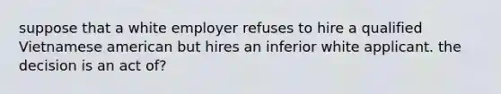 suppose that a white employer refuses to hire a qualified Vietnamese american but hires an inferior white applicant. the decision is an act of?