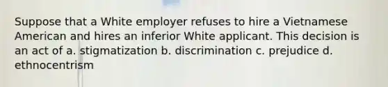 Suppose that a White employer refuses to hire a Vietnamese American and hires an inferior White applicant. This decision is an act of a. stigmatization b. discrimination c. prejudice d. ethnocentrism