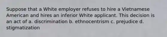 Suppose that a White employer refuses to hire a Vietnamese American and hires an inferior White applicant. This decision is an act of a. discrimination b. ethnocentrism c. prejudice d. stigmatization