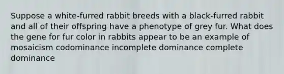 Suppose a white-furred rabbit breeds with a black-furred rabbit and all of their offspring have a phenotype of grey fur. What does the gene for fur color in rabbits appear to be an example of mosaicism codominance incomplete dominance complete dominance