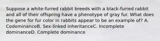 Suppose a white-furred rabbit breeds with a black-furred rabbit and all of their offspring have a phenotype of gray fur. What does the gene for fur color in rabbits appear to be an example of? A. CodominanceB. Sex-linked inheritanceC. Incomplete dominanceD. Complete dominance