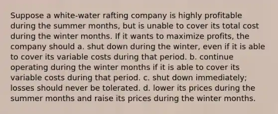 Suppose a white-water rafting company is highly profitable during the summer months, but is unable to cover its total cost during the winter months. If it wants to maximize profits, the company should a. shut down during the winter, even if it is able to cover its variable costs during that period. b. continue operating during the winter months if it is able to cover its variable costs during that period. c. shut down immediately; losses should never be tolerated. d. lower its prices during the summer months and raise its prices during the winter months.