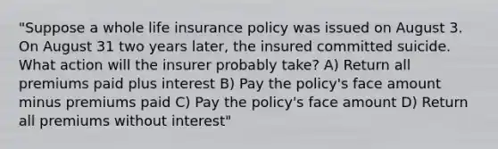 "Suppose a whole life insurance policy was issued on August 3. On August 31 two years later, the insured committed suicide. What action will the insurer probably take? A) Return all premiums paid plus interest B) Pay the policy's face amount minus premiums paid C) Pay the policy's face amount D) Return all premiums without interest"