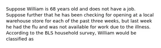 Suppose William is 68 years old and does not have a job. Suppose further that he has been checking for opening at a local warehouse store for each of the past three weeks, but last week he had the flu and was not available for work due to the illness. According to the BLS household survey, William would be classified as