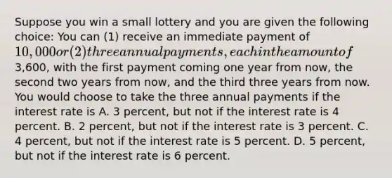 Suppose you win a small lottery and you are given the following choice: You can (1) receive an immediate payment of 10,000 or (2) three annual payments, each in the amount of3,600, with the first payment coming one year from now, the second two years from now, and the third three years from now. You would choose to take the three annual payments if the interest rate is A. 3 percent, but not if the interest rate is 4 percent. B. 2 percent, but not if the interest rate is 3 percent. C. 4 percent, but not if the interest rate is 5 percent. D. 5 percent, but not if the interest rate is 6 percent.