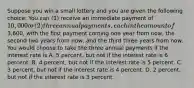 Suppose you win a small lottery and you are given the following choice: You can (1) receive an immediate payment of 10,000 or (2) three annual payments, each in the amount of3,600, with the first payment coming one year from now, the second two years from now, and the third three years from now. You would choose to take the three annual payments if the interest rate is A. 5 percent, but not if the interest rate is 6 percent. B. 4 percent, but not if the interest rate is 5 percent. C. 3 percent, but not if the interest rate is 4 percent. D. 2 percent, but not if the interest rate is 3 percent.