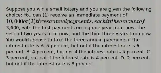 Suppose you win a small lottery and you are given the following choice: You can (1) receive an immediate payment of 10,000 or (2) three annual payments, each in the amount of3,600, with the first payment coming one year from now, the second two years from now, and the third three years from now. You would choose to take the three annual payments if the interest rate is A. 5 percent, but not if the interest rate is 6 percent. B. 4 percent, but not if the interest rate is 5 percent. C. 3 percent, but not if the interest rate is 4 percent. D. 2 percent, but not if the interest rate is 3 percent.