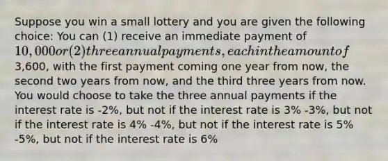 Suppose you win a small lottery and you are given the following choice: You can (1) receive an immediate payment of 10,000 or (2) three annual payments, each in the amount of3,600, with the first payment coming one year from now, the second two years from now, and the third three years from now. You would choose to take the three annual payments if the interest rate is -2%, but not if the interest rate is 3% -3%, but not if the interest rate is 4% -4%, but not if the interest rate is 5% -5%, but not if the interest rate is 6%