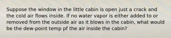 Suppose the window in the little cabin is open just a crack and the cold air flows inside. If no water vapor is either added to or removed from the outside air as it blows in the cabin, what would be the dew-point temp pf the air inside the cabin?