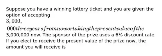 Suppose you have a winning lottery ticket and you are given the option of accepting 3,000,000 three years from now or taking the present value of the3,000,000 now. The sponsor of the prize uses a 6% discount rate. If you elect to receive the present value of the prize now, the amount you will receive is