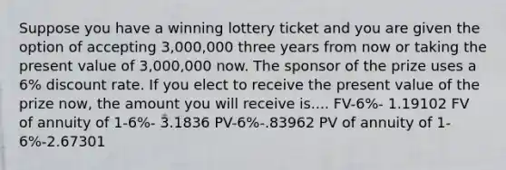 Suppose you have a winning lottery ticket and you are given the option of accepting 3,000,000 three years from now or taking the present value of 3,000,000 now. The sponsor of the prize uses a 6% discount rate. If you elect to receive the present value of the prize now, the amount you will receive is.... FV-6%- 1.19102 FV of annuity of 1-6%- 3.1836 PV-6%-.83962 PV of annuity of 1-6%-2.67301