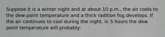 Suppose it is a winter night and at about 10 p.m., the air cools to the dew-point temperature and a thick radition fog develops. If the air continues to cool during the night, in 5 hours the dew point temperature will probably: