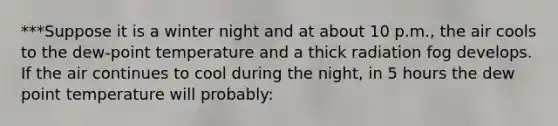 ***Suppose it is a winter night and at about 10 p.m., the air cools to the dew-point temperature and a thick radiation fog develops. If the air continues to cool during the night, in 5 hours the dew point temperature will probably: