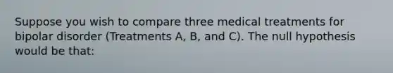 Suppose you wish to compare three medical treatments for bipolar disorder (Treatments A, B, and C). The null hypothesis would be that: