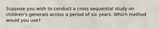 Suppose you wish to conduct a cross sequential study on children's generals across a period of six years. Which method would you use?