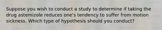 Suppose you wish to conduct a study to determine if taking the drug astemizole reduces one's tendency to suffer from motion sickness. Which type of hypothesis should you conduct?