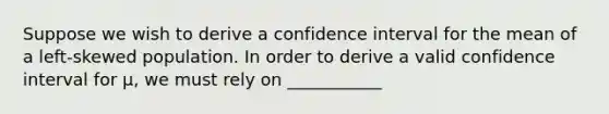 Suppose we wish to derive a confidence interval for the mean of a left-skewed population. In order to derive a valid confidence interval for μ, we must rely on ___________