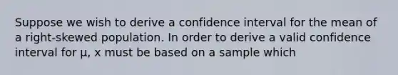 Suppose we wish to derive a confidence interval for the mean of a right-skewed population. In order to derive a valid confidence interval for μ, x must be based on a sample which