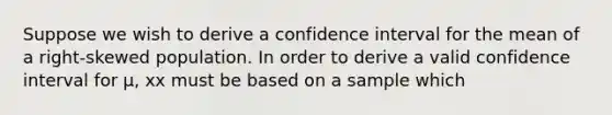 Suppose we wish to derive a confidence interval for the mean of a right-skewed population. In order to derive a valid confidence interval for μ, xx must be based on a sample which