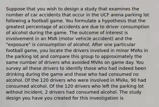 Suppose that you wish to design a study that examines the number of car accidents that occur in the UCF arena parking lot following a football game. You formulate a hypothesis that the greatest percentage of accidents are due to driver consumption of alcohol during the game. The outcome of interest is involvement in an MVA (motor vehicle accident) and the "exposure" is consumption of alcohol. After one particular football game, you locate the drivers involved in minor MVAs in the parking lot and compare this group to approximately the same number of drivers who avoided MVAs on game day. You survey all these drivers to identify those who had indeed been drinking during the game and those who had consumed no alcohol. Of the 120 drivers who were involved in MVAs, 90 had consumed alcohol. Of the 120 drivers who left the parking lot without incident, 2 drivers had consumed alcohol. The study design you have you created for this investigation is