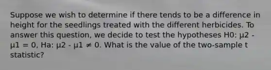 Suppose we wish to determine if there tends to be a difference in height for the seedlings treated with the different herbicides. To answer this question, we decide to test the hypotheses H0: μ2 - μ1 = 0, Ha: μ2 - μ1 ≠ 0. What is the value of the two-sample t statistic?