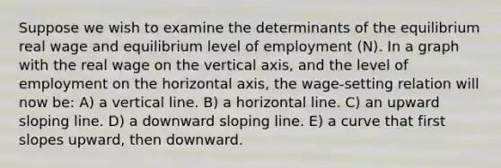 Suppose we wish to examine the determinants of the equilibrium real wage and equilibrium level of employment (N). In a graph with the real wage on the vertical axis, and the level of employment on the horizontal axis, the wage-setting relation will now be: A) a vertical line. B) a horizontal line. C) an upward sloping line. D) a downward sloping line. E) a curve that first slopes upward, then downward.