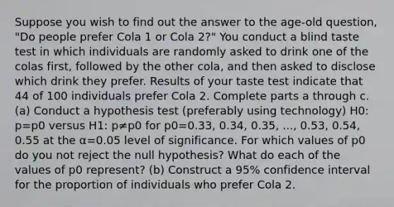 Suppose you wish to find out the answer to the​ age-old question,​ "Do people prefer Cola 1 or Cola​ 2?" You conduct a blind taste test in which individuals are randomly asked to drink one of the colas​ first, followed by the other​ cola, and then asked to disclose which drink they prefer. Results of your taste test indicate that 44 of 100 individuals prefer Cola 2. Complete parts a through c. (a) Conduct a hypothesis test​ (preferably using​ technology) H0​: p=p0 versus H1​: p≠p0 for p0=0.33​, 0.34​, 0.35​, ​..., 0.53​, 0.54​, 0.55 at the α=0.05 level of significance. For which values of p0 do you not reject the null​ hypothesis? What do each of the values of p0 represent? ​(b) Construct a​ 95% confidence interval for the proportion of individuals who prefer Cola 2.