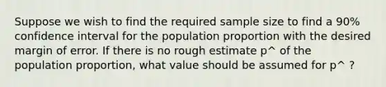 Suppose we wish to find the required sample size to find a 90% confidence interval for the population proportion with the desired margin of error. If there is no rough estimate p^ of the population proportion, what value should be assumed for p^ ?