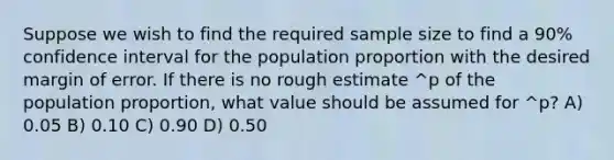 Suppose we wish to find the required sample size to find a 90% confidence interval for the population proportion with the desired margin of error. If there is no rough estimate ^p of the population proportion, what value should be assumed for ^p? A) 0.05 B) 0.10 C) 0.90 D) 0.50