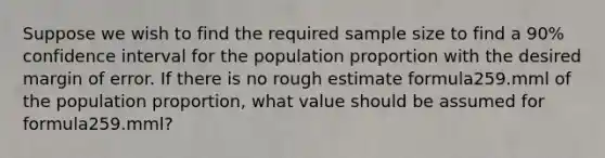 Suppose we wish to find the required sample size to find a 90% confidence interval for the population proportion with the desired margin of error. If there is no rough estimate formula259.mml of the population proportion, what value should be assumed for formula259.mml?