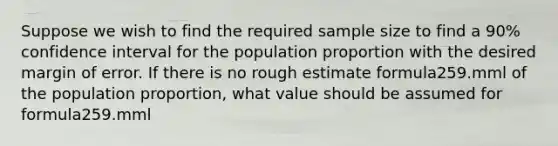 Suppose we wish to find the required sample size to find a 90% confidence interval for the population proportion with the desired margin of error. If there is no rough estimate formula259.mml of the population proportion, what value should be assumed for formula259.mml