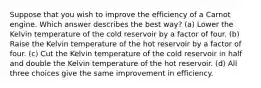 Suppose that you wish to improve the efficiency of a Carnot engine. Which answer describes the best way? (a) Lower the Kelvin temperature of the cold reservoir by a factor of four. (b) Raise the Kelvin temperature of the hot reservoir by a factor of four. (c) Cut the Kelvin temperature of the cold reservoir in half and double the Kelvin temperature of the hot reservoir. (d) All three choices give the same improvement in efficiency.