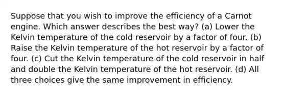 Suppose that you wish to improve the efficiency of a Carnot engine. Which answer describes the best way? (a) Lower the Kelvin temperature of the cold reservoir by a factor of four. (b) Raise the Kelvin temperature of the hot reservoir by a factor of four. (c) Cut the Kelvin temperature of the cold reservoir in half and double the Kelvin temperature of the hot reservoir. (d) All three choices give the same improvement in efficiency.