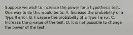 Suppose we wish to increase the power for a hypothesis test. One way to do this would be to: A. Increase the probability of a Type II error. B. Increase the probability of a Type I error. C. Increase the p-value of the test. D. It is not possible to change the power of the test.