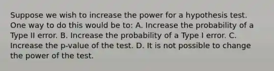 Suppose we wish to increase the power for a hypothesis test. One way to do this would be to: A. Increase the probability of a Type II error. B. Increase the probability of a Type I error. C. Increase the p-value of the test. D. It is not possible to change the power of the test.