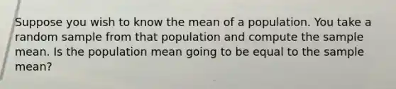 Suppose you wish to know the mean of a population. You take a random sample from that population and compute the sample mean. Is the population mean going to be equal to the sample mean?