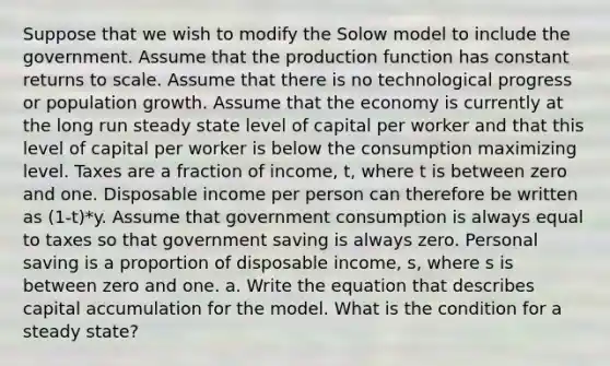 Suppose that we wish to modify the Solow model to include the government. Assume that the production function has constant returns to scale. Assume that there is no technological progress or population growth. Assume that the economy is currently at the long run steady state level of capital per worker and that this level of capital per worker is below the consumption maximizing level. Taxes are a fraction of income, t, where t is between zero and one. Disposable income per person can therefore be written as (1-t)*y. Assume that government consumption is always equal to taxes so that government saving is always zero. Personal saving is a proportion of disposable income, s, where s is between zero and one. a. Write the equation that describes capital accumulation for the model. What is the condition for a steady state?