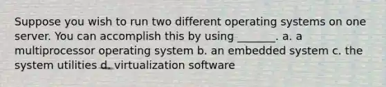 Suppose you wish to run two different operating systems on one server. You can accomplish this by using _______. a. a multiprocessor operating system b. an embedded system c. the system utilities d. virtualization software