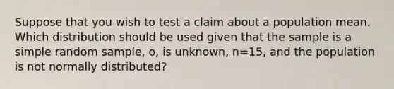 Suppose that you wish to test a claim about a population mean. Which distribution should be used given that the sample is a simple random sample, o, is unknown, n=15, and the population is not normally distributed?