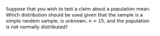 Suppose that you wish to test a claim about a population mean. Which distribution should be used given that the sample is a simple random sample, is unknown, n = 15, and the population is not normally distributed?