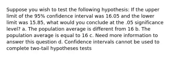 Suppose you wish to test the following hypothesis: If the upper limit of the 95% confidence interval was 16.05 and the lower limit was 15.85, what would you conclude at the .05 significance level? a. The population average is different from 16 b. The population average is equal to 16 c. Need more information to answer this question d. Confidence intervals cannot be used to complete two-tail hypotheses tests