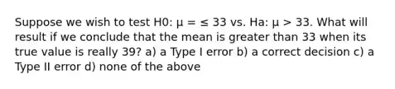 Suppose we wish to test H0: μ = ≤ 33 vs. Ha: μ > 33. What will result if we conclude that the mean is <a href='https://www.questionai.com/knowledge/ktgHnBD4o3-greater-than' class='anchor-knowledge'>greater than</a> 33 when its true value is really 39? a) a Type I error b) a correct decision c) a Type II error d) none of the above