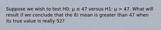 Suppose we wish to test H0: μ ≤ 47 versus H1: μ > 47. What will result if we conclude that the 8) mean is greater than 47 when its true value is really 52?