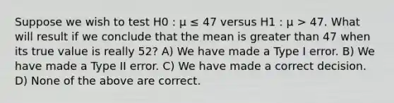 Suppose we wish to test H0 : μ ≤ 47 versus H1 : μ > 47. What will result if we conclude that the mean is greater than 47 when its true value is really 52? A) We have made a Type I error. B) We have made a Type II error. C) We have made a correct decision. D) None of the above are correct.