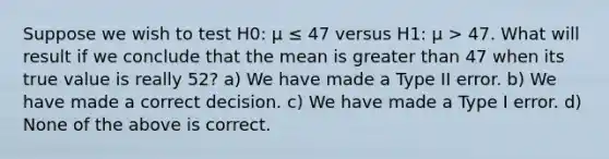 Suppose we wish to test H0: μ ≤ 47 versus H1: μ > 47. What will result if we conclude that the mean is greater than 47 when its true value is really 52? a) We have made a Type II error. b) We have made a correct decision. c) We have made a Type I error. d) None of the above is correct.