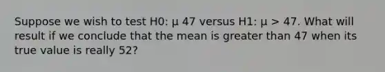 Suppose we wish to test H0: μ 47 versus H1: μ > 47. What will result if we conclude that the mean is greater than 47 when its true value is really 52?