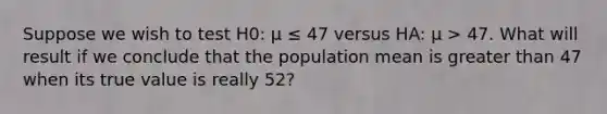 Suppose we wish to test H0: μ ≤ 47 versus HA: μ > 47. What will result if we conclude that the population mean is greater than 47 when its true value is really 52?