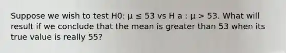 Suppose we wish to test H0: µ ≤ 53 vs H a : µ > 53. What will result if we conclude that the mean is greater than 53 when its true value is really 55?